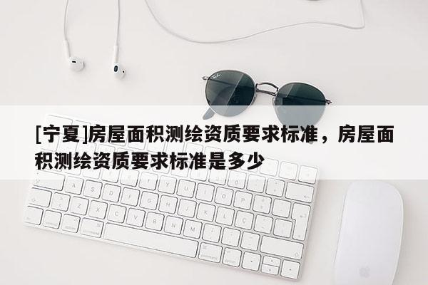 [宁夏]房屋面积测绘资质要求标准，房屋面积测绘资质要求标准是多少
