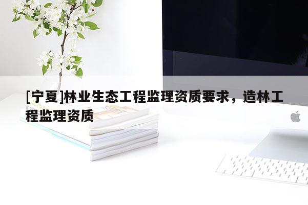 [宁夏]林业生态工程监理资质要求，造林工程监理资质