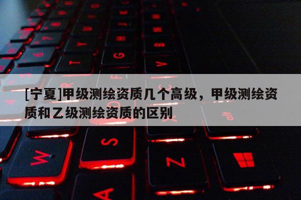 [宁夏]甲级测绘资质几个高级，甲级测绘资质和乙级测绘资质的区别