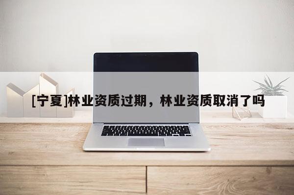 [宁夏]林业资质过期，林业资质取消了吗