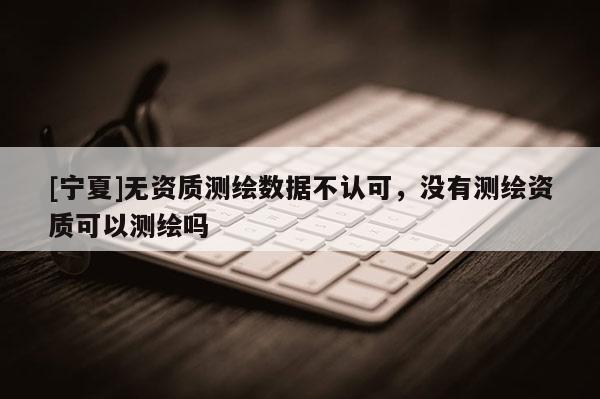 [宁夏]无资质测绘数据不认可，没有测绘资质可以测绘吗