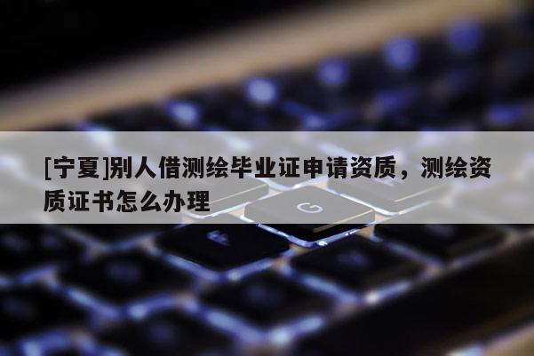 [宁夏]别人借测绘毕业证申请资质，测绘资质证书怎么办理