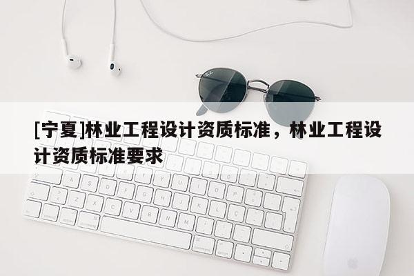 [宁夏]林业工程设计资质标准，林业工程设计资质标准要求