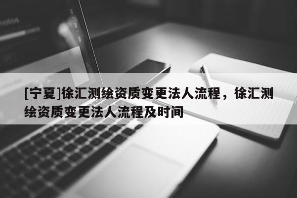 [宁夏]徐汇测绘资质变更法人流程，徐汇测绘资质变更法人流程及时间