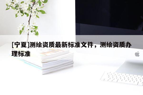 [宁夏]测绘资质最新标准文件，测绘资质办理标准