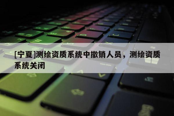 [宁夏]测绘资质系统中撤销人员，测绘资质系统关闭