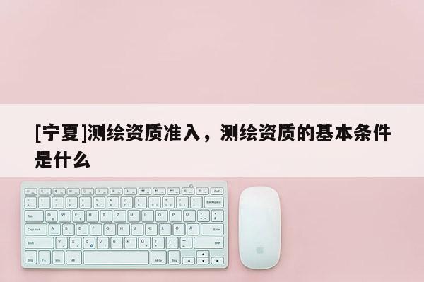 [宁夏]测绘资质准入，测绘资质的基本条件是什么