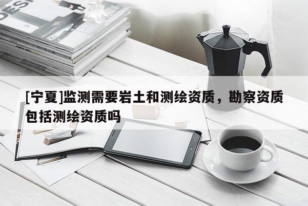 [宁夏]监测需要岩土和测绘资质，勘察资质包括测绘资质吗