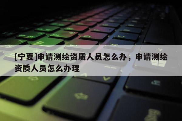 [宁夏]申请测绘资质人员怎么办，申请测绘资质人员怎么办理