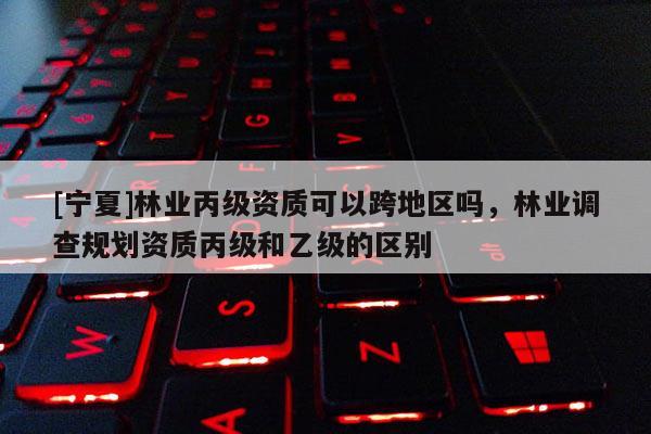 [宁夏]林业丙级资质可以跨地区吗，林业调查规划资质丙级和乙级的区别