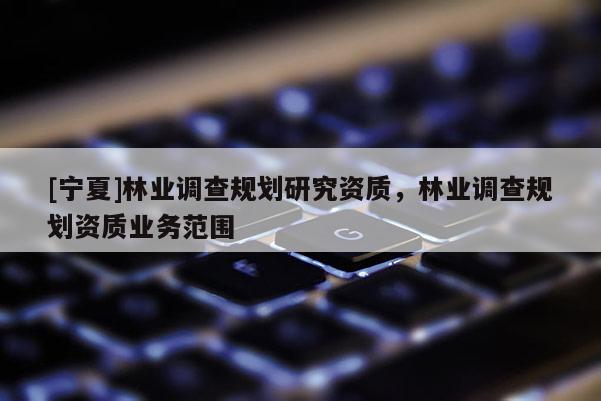[宁夏]林业调查规划研究资质，林业调查规划资质业务范围