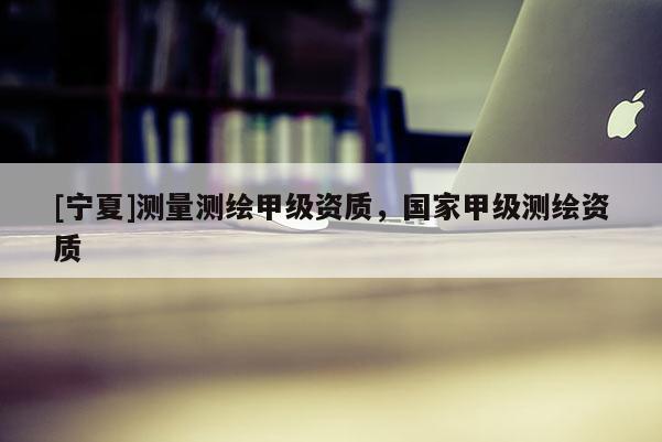 [宁夏]测量测绘甲级资质，国家甲级测绘资质