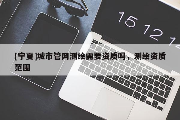 [宁夏]城市管网测绘需要资质吗，测绘资质范围