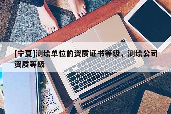 [宁夏]测绘单位的资质证书等级，测绘公司资质等级