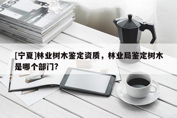 [宁夏]林业树木鉴定资质，林业局鉴定树木是哪个部门?