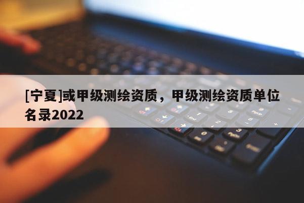 [宁夏]或甲级测绘资质，甲级测绘资质单位名录2022