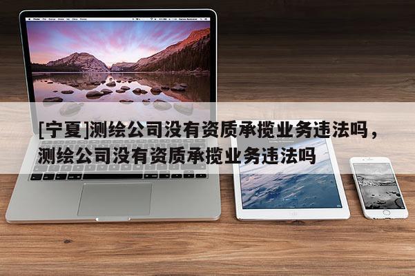 [宁夏]测绘公司没有资质承揽业务违法吗，测绘公司没有资质承揽业务违法吗