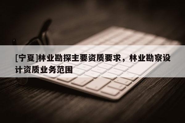 [宁夏]林业勘探主要资质要求，林业勘察设计资质业务范围
