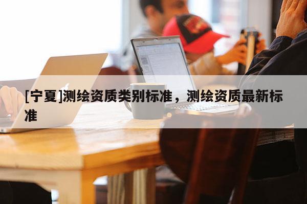 [宁夏]测绘资质类别标准，测绘资质最新标准