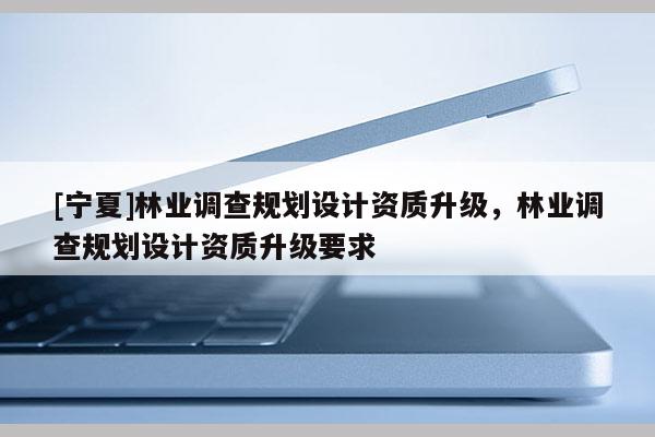 [宁夏]林业调查规划设计资质升级，林业调查规划设计资质升级要求