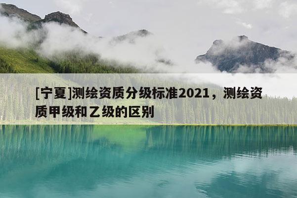 [宁夏]测绘资质分级标准2021，测绘资质甲级和乙级的区别