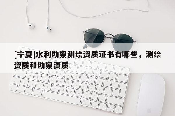 [宁夏]水利勘察测绘资质证书有哪些，测绘资质和勘察资质