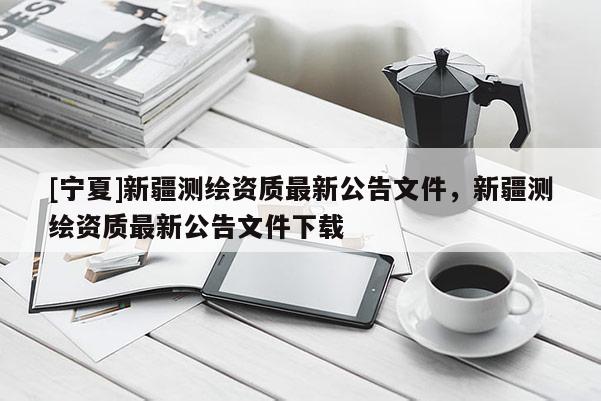 [宁夏]新疆测绘资质最新公告文件，新疆测绘资质最新公告文件下载