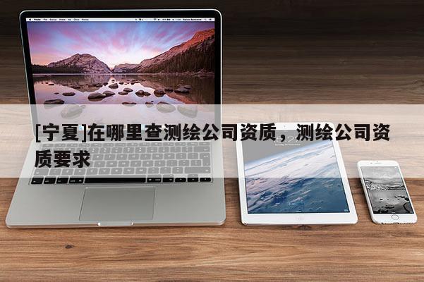 [宁夏]在哪里查测绘公司资质，测绘公司资质要求