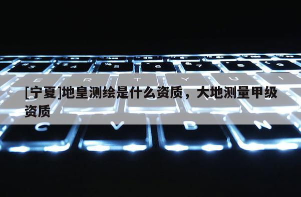 [宁夏]地皇测绘是什么资质，大地测量甲级资质