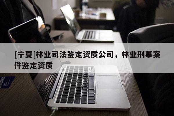 [宁夏]林业司法鉴定资质公司，林业刑事案件鉴定资质