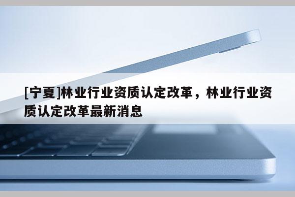 [宁夏]林业行业资质认定改革，林业行业资质认定改革最新消息