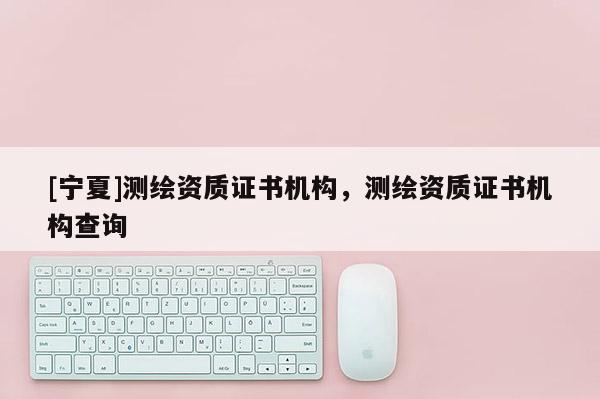 [宁夏]测绘资质证书机构，测绘资质证书机构查询