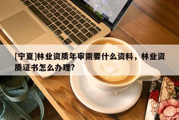 [宁夏]林业资质年审需要什么资料，林业资质证书怎么办理?