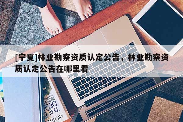 [宁夏]林业勘察资质认定公告，林业勘察资质认定公告在哪里看
