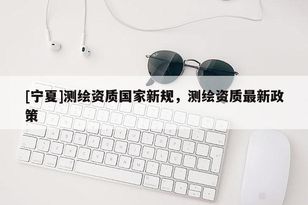 [宁夏]测绘资质国家新规，测绘资质最新政策