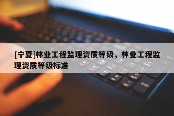 [宁夏]林业工程监理资质等级，林业工程监理资质等级标准