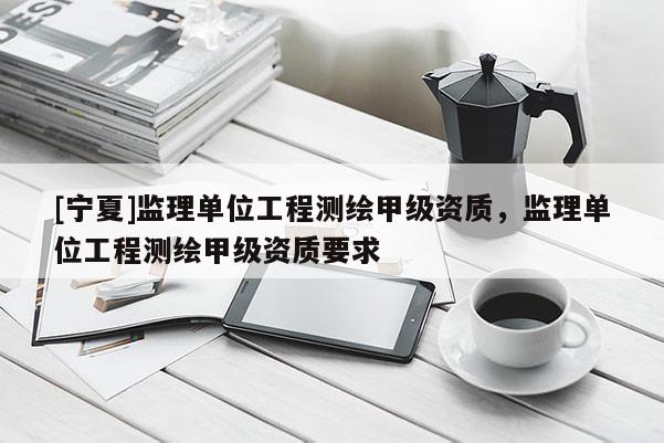 [宁夏]监理单位工程测绘甲级资质，监理单位工程测绘甲级资质要求