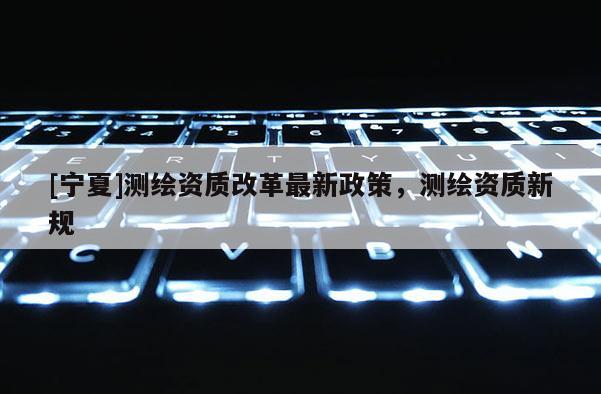 [宁夏]测绘资质改革最新政策，测绘资质新规