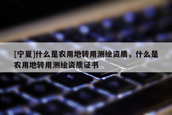 [宁夏]什么是农用地转用测绘资质，什么是农用地转用测绘资质证书
