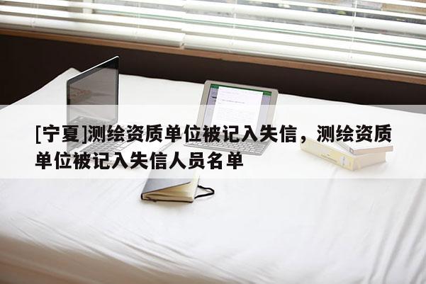 [宁夏]测绘资质单位被记入失信，测绘资质单位被记入失信人员名单