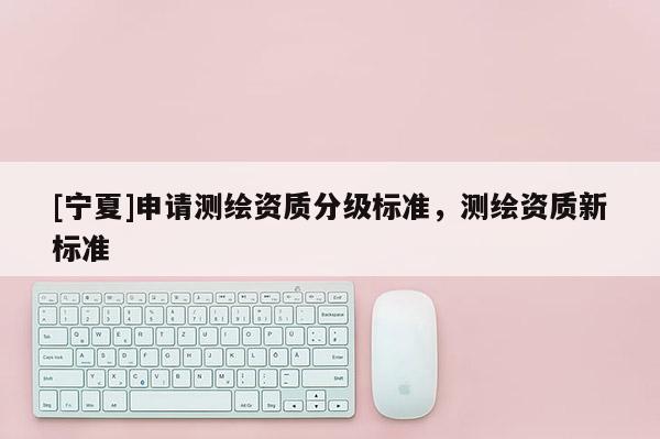 [宁夏]申请测绘资质分级标准，测绘资质新标准