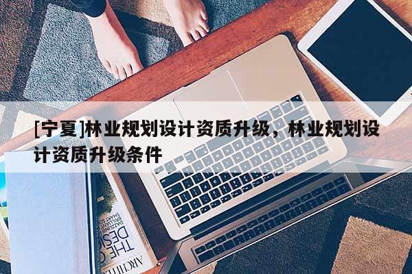 [宁夏]林业规划设计资质升级，林业规划设计资质升级条件