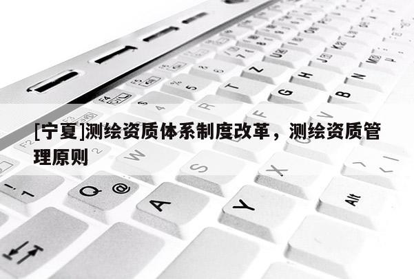 [宁夏]测绘资质体系制度改革，测绘资质管理原则