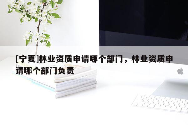 [宁夏]林业资质申请哪个部门，林业资质申请哪个部门负责