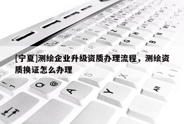 [宁夏]测绘企业升级资质办理流程，测绘资质换证怎么办理
