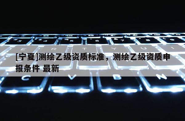 [宁夏]测绘乙级资质标准，测绘乙级资质申报条件 最新