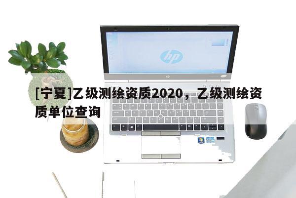 [宁夏]乙级测绘资质2020，乙级测绘资质单位查询