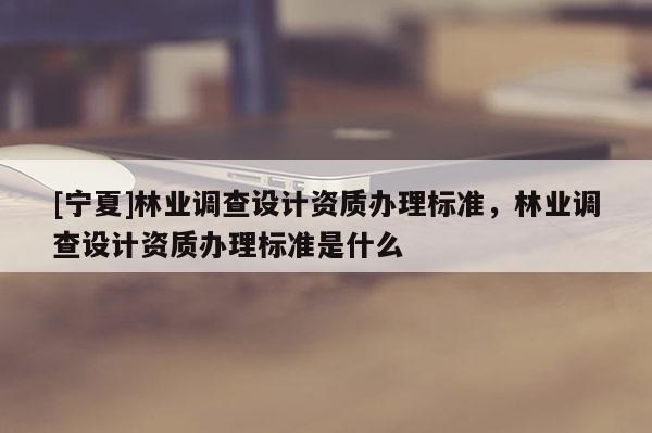 [宁夏]林业调查设计资质办理标准，林业调查设计资质办理标准是什么