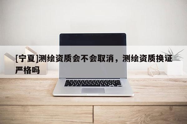[宁夏]测绘资质会不会取消，测绘资质换证严格吗