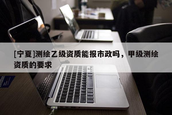 [宁夏]测绘乙级资质能报市政吗，甲级测绘资质的要求